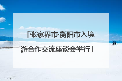 张家界市·衡阳市入境游合作交流座谈会举行