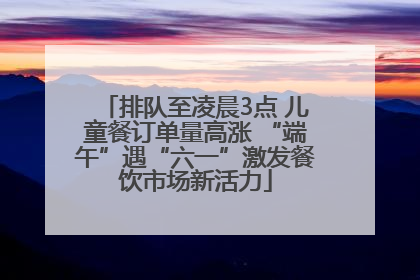 排队至凌晨3点 儿童餐订单量高涨 “端午”遇“六一”激发餐饮市场新活力