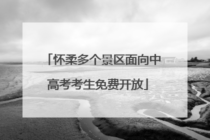 怀柔多个景区面向中高考考生免费开放