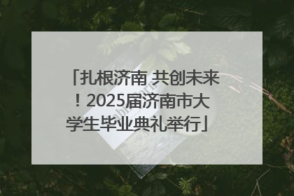 扎根济南 共创未来！2025届济南市大学生毕业典礼举行