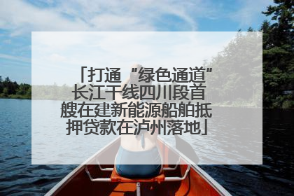 打通“绿色通道” 长江干线四川段首艘在建新能源船舶抵押贷款在泸州落地