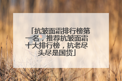 抗皱面霜排行榜第一名，推荐抗皱面霜十大排行榜，抗老尽头尽是国货