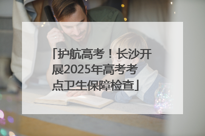 护航高考！长沙开展2025年高考考点卫生保障检查