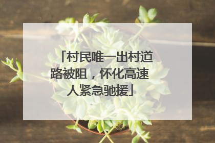 村民唯一出村道路被阻，怀化高速人紧急驰援