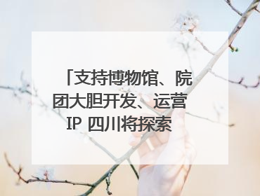 支持博物馆、院团大胆开发、运营IP 四川将探索建立新的收入分配激励机制｜新闻发布最前线