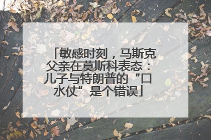 敏感时刻，马斯克父亲在莫斯科表态：儿子与特朗普的“口水仗”是个错误