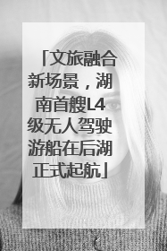 文旅融合新场景，湖南首艘L4级无人驾驶游船在后湖正式起航
