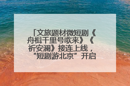 文旅题材微短剧《舟楫千里号歌来》《祈安澜》接连上线，“短剧游北京”开启大运河文化之旅