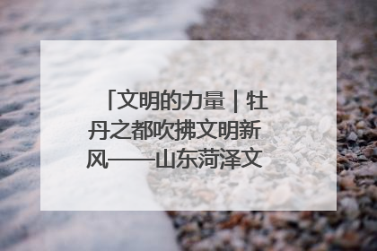 文明的力量｜牡丹之都吹拂文明新风——山东菏泽文明创建一线见闻
