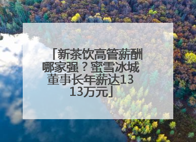 新茶饮高管薪酬哪家强？蜜雪冰城董事长年薪达1313万元