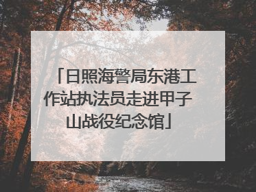 日照海警局东港工作站执法员走进甲子山战役纪念馆