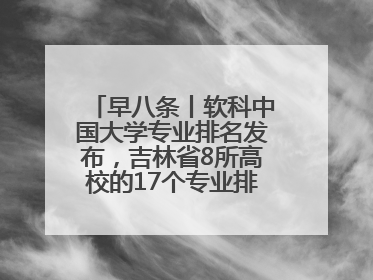 早八条丨软科中国大学专业排名发布，吉林省8所高校的17个专业排进前三