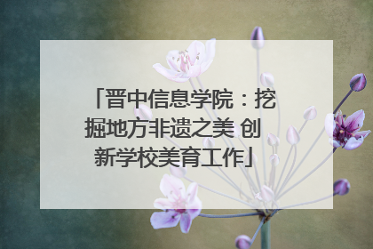 晋中信息学院：挖掘地方非遗之美 创新学校美育工作