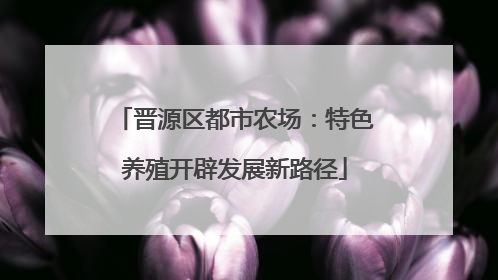 晋源区都市农场：特色养殖开辟发展新路径