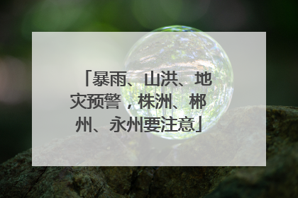 暴雨、山洪、地灾预警，株洲、郴州、永州要注意