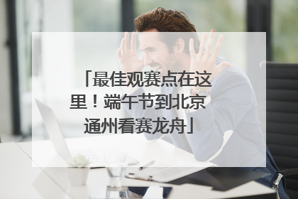 最佳观赛点在这里！端午节到北京通州看赛龙舟