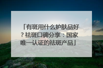 有斑用什么护肤品好？祛斑口碑分享：国家唯一认证的祛斑产品