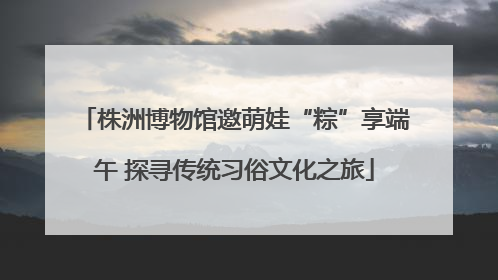 株洲博物馆邀萌娃“粽”享端午 探寻传统习俗文化之旅