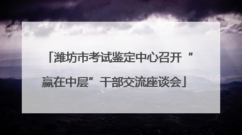 潍坊市考试鉴定中心召开“赢在中层”干部交流座谈会