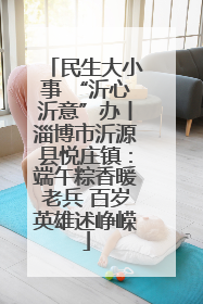 民生大小事 “沂心沂意”办丨淄博市沂源县悦庄镇：端午粽香暖老兵 百岁英雄述峥嵘
