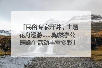民俗专家开讲，主题花舟巡游……陶然亭公园端午活动丰富多彩