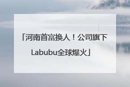 河南首富换人！公司旗下Labubu全球爆火