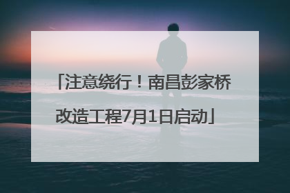 注意绕行！南昌彭家桥改造工程7月1日启动