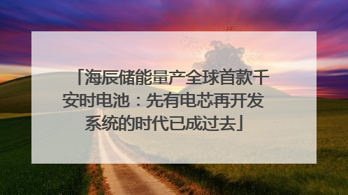 海辰储能量产全球首款千安时电池：先有电芯再开发系统的时代已成过去
