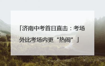 济南中考首日直击：考场外比考场内更“热闹”