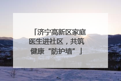 济宁高新区家庭医生进社区，共筑健康“防护墙”