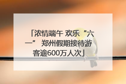 浓情端午 欢乐“六一” 郑州假期接待游客逾600万人次