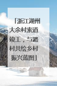 浙江湖州大余村索道竣工，与潞村共绘乡村振兴蓝图