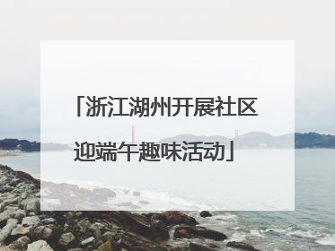 浙江湖州开展社区迎端午趣味活动