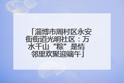 淄博市周村区永安街街道光明社区：万水千山“粽”是情 邻里欢聚迎端午