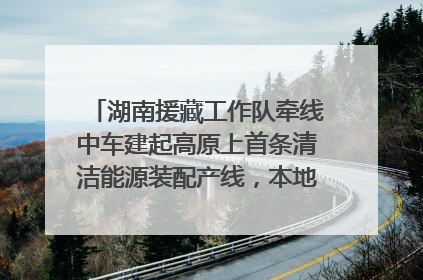 湖南援藏工作队牵线中车建起高原上首条清洁能源装配产线，本地大学生成车间检验员