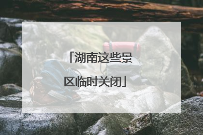 湖南这些景区临时关闭