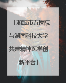 湘潭市五医院与湖南科技大学共建精神医学创新平台