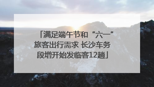 满足端午节和“六一”旅客出行需求 长沙车务段增开始发临客12趟