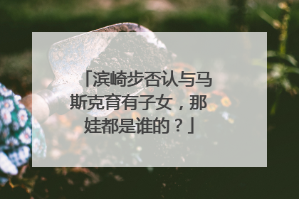 滨崎步否认与马斯克育有子女，那娃都是谁的？