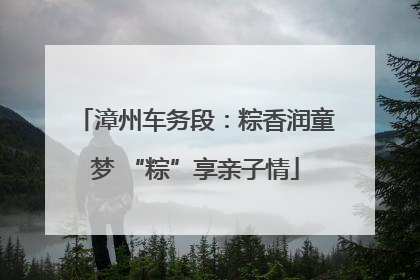 漳州车务段：粽香润童梦 “粽”享亲子情
