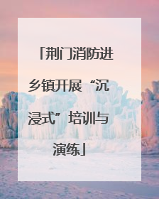 荆门消防进乡镇开展“沉浸式”培训与演练