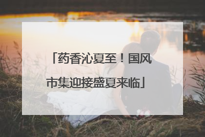 药香沁夏至！国风市集迎接盛夏来临