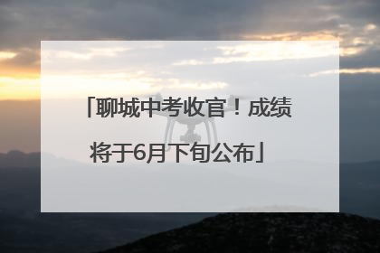 聊城中考收官！成绩将于6月下旬公布