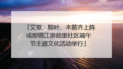 艾草、粽叶、木箭齐上阵 成都锦江崇德里社区端午节主题文化活动举行