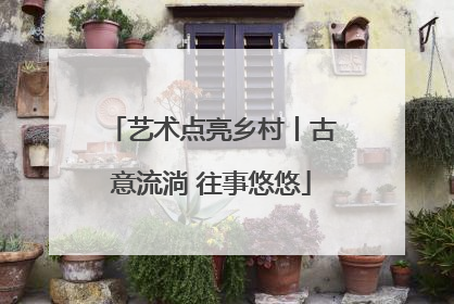 艺术点亮乡村丨古意流淌 往事悠悠