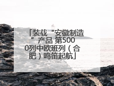 装载“安徽制造”产品 第5000列中欧班列（合肥）鸣笛起航