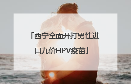 西宁全面开打男性进口九价HPV疫苗