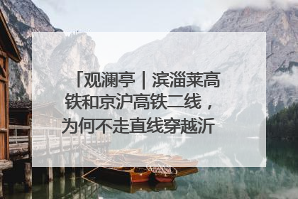 观澜亭｜滨淄莱高铁和京沪高铁二线，为何不走直线穿越沂蒙山腹地？