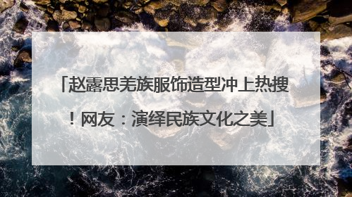 赵露思羌族服饰造型冲上热搜！网友：演绎民族文化之美