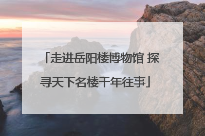 走进岳阳楼博物馆 探寻天下名楼千年往事